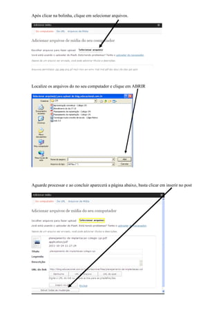 Após clicar na bolinha, clique em selecionar arquivos.




Localize os arquivos do no seu computador e clique em ABRIR




Aguarde processar e ao concluir aparecerá a página abaixo, basta clicar em inserir no post
 