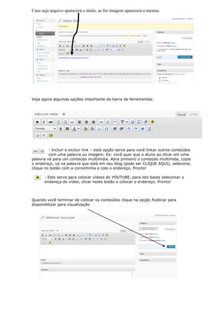 Caso seja arquivo aparecerá o título, se for imagem aparecerá a mesma.




Veja agora algumas opções importante da barra de ferramentas:




         : Incluir e excluir link – está opção serve para você linkar outros conteúdos
         com uma palavra ou imagem. Ex: você quer que o aluno ao clicar em uma
palavra vá para um conteúdo multímidia. Abra primeiro o conteúdo multimida, copie
o endereço, vá na palavra que está em seu blog (pode ser CLIQUE AQUI), selecione,
clique no botão com a correntinha e cole o endereço, Pronto!

      : Este serve para colocar vídeos do YOUTUBE, para isto basta selecionar o
      endereço do vídeo, clicar neste botão e colocar o endereço. Pronto!



Quando você terminar de colocar os conteúdos clique na opção Publicar para
disponibilizar para visualização
 