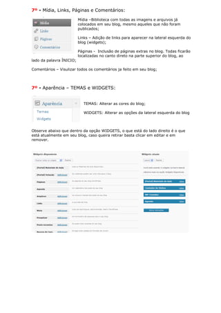 7º - Mídia, Links, Páginas e Comentários:

                          Mídia –Biblioteca com todas as imagens e arquivos já
                          colocados em seu blog, mesmo aqueles que não foram
                          publicados;

                          Links – Adição de links para aparecer na lateral esquerda do
                          blog (widgets);

                          Páginas - Inclusão de páginas extras no blog. Todas ficarão
                          localizadas no canto direto na parte superior do blog, ao
lado da palavra ÌNICIO;

Comentários – Visulizar todos os comentários ja feito em seu blog;




7º - Aparência – TEMAS e WIDGETS:


                             TEMAS: Alterar as cores do blog;

                             WIDGETS: Alterar as opções da lateral esquerda do blog



Observe abaixo que dentro da opção WIDGETS, o que está do lado direito é o que
está atualmente em seu blog, caso queira retirar basta clicar em editar e em
remover.
 