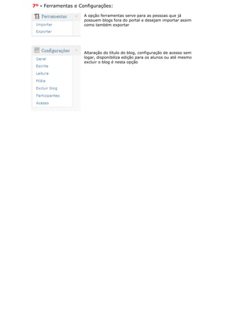 7º - Ferramentas e Configurações:

                     A opção ferramentas serve para as pessoas que já
                     possuem blogs fora do portal e desejam importar assim
                     como também exportar




                     Altaração do título do blog, configuração de acesso sem
                     logar, disponibiliza edição para os alunos ou até mesmo
                     excluir o blog é nesta opção
 
