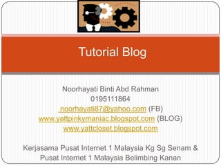 Tutorial Blog

          Noorhayati Binti Abd Rahman
                  0195111864
         noorhayati87@yahoo.com (FB)
    www.yattpinkymaniac.blogspot.com (BLOG)
          www.yattcloset.blogspot.com

Kerjasama Pusat Internet 1 Malaysia Kg Sg Senam &
     Pusat Internet 1 Malaysia Belimbing Kanan
 