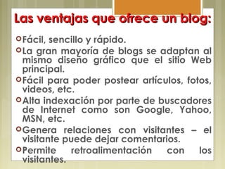 Las ventajas que ofrece un blog:Las ventajas que ofrece un blog:
Fácil, sencillo y rápido.
La gran mayoría de blogs se adaptan al
mismo diseño gráfico que el sitio Web
principal.
Fácil para poder postear artículos, fotos,
videos, etc.
Alta indexación por parte de buscadores
de Internet como son Google, Yahoo,
MSN, etc.
Genera relaciones con visitantes – el
visitante puede dejar comentarios.
Permite retroalimentación con los
visitantes.
 