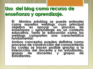 Uso del blog como recurso deUso del blog como recurso de
enseñanza y aprendizaje.enseñanza y aprendizaje.
El término edublog se puede entenderEl término edublog se puede entender
como aquellos weblogs cuyo principalcomo aquellos weblogs cuyo principal
objetivo es apoyar un proceso deobjetivo es apoyar un proceso de
enseñanza – aprendizaje en un contextoenseñanza – aprendizaje en un contexto
educativo. Tanto la educación como loseducativo. Tanto la educación como los
weblogs comparten una característicaweblogs comparten una característica
fundamental:fundamental:
Ambos conceptos pueden definirse comoAmbos conceptos pueden definirse como
procesos de construcción del conocimientoprocesos de construcción del conocimiento
los cuales se hacen posible gracias a lalos cuales se hacen posible gracias a la
interacción del docente y los estudiantes,interacción del docente y los estudiantes,
grupos de docentes y grupos degrupos de docentes y grupos de
estudiantes.estudiantes.
 