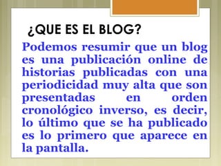 ¿QUE ES EL BLOG?
Podemos resumir que un blog
es una publicación online de
historias publicadas con una
periodicidad muy alta que son
presentadas en orden
cronológico inverso, es decir,
lo último que se ha publicado
es lo primero que aparece en
la pantalla.
 