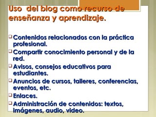Uso del blog como recurso deUso del blog como recurso de
enseñanza y aprendizaje.enseñanza y aprendizaje.
Opciones para educadores:
 Contenidos relacionados con la prácticaContenidos relacionados con la práctica
profesional.profesional.
 Compartir conocimiento personal y de laCompartir conocimiento personal y de la
red.red.
 Avisos, consejos educativos paraAvisos, consejos educativos para
estudiantes.estudiantes.
 Anuncios de cursos, talleres, conferencias,Anuncios de cursos, talleres, conferencias,
eventos, etc.eventos, etc.
 Enlaces.Enlaces.
 Administración de contenidos: textos,Administración de contenidos: textos,
imágenes, audio, video.imágenes, audio, video.
 