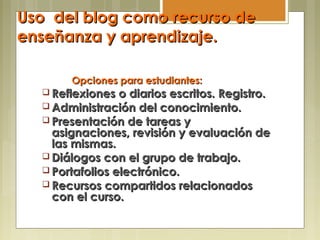 Uso del blog como recurso deUso del blog como recurso de
enseñanza y aprendizaje.enseñanza y aprendizaje.
Opciones para estudiantes:Opciones para estudiantes:
 Reflexiones o diarios escritos. Registro.Reflexiones o diarios escritos. Registro.
 Administración del conocimiento.Administración del conocimiento.
 Presentación de tareas yPresentación de tareas y
asignaciones, revisión y evaluación deasignaciones, revisión y evaluación de
las mismas.las mismas.
 Diálogos con el grupo de trabajo.Diálogos con el grupo de trabajo.
 Portafolios electrónico.Portafolios electrónico.
 Recursos compartidos relacionadosRecursos compartidos relacionados
con el curso.con el curso.
 