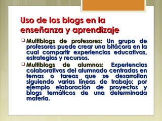 Uso de los blogs en laUso de los blogs en la
enseñanza y aprendizajeenseñanza y aprendizaje
 Multiblogs de profesores:Multiblogs de profesores: Un grupo deUn grupo de
profesores puede crear una bitácora en laprofesores puede crear una bitácora en la
cual compartir experiencias educativas,cual compartir experiencias educativas,
estrategias y recursos.estrategias y recursos.
 Multiblogs de alumnos:Multiblogs de alumnos: ExperienciasExperiencias
colaborativas del alumnado centradas encolaborativas del alumnado centradas en
temas o tareas que se desarrollantemas o tareas que se desarrollan
siguiendo varias líneas de trabajo; porsiguiendo varias líneas de trabajo; por
ejemplo elaboración de proyectos yejemplo elaboración de proyectos y
blogs temáticos de una determinadablogs temáticos de una determinada
materia.materia.
 