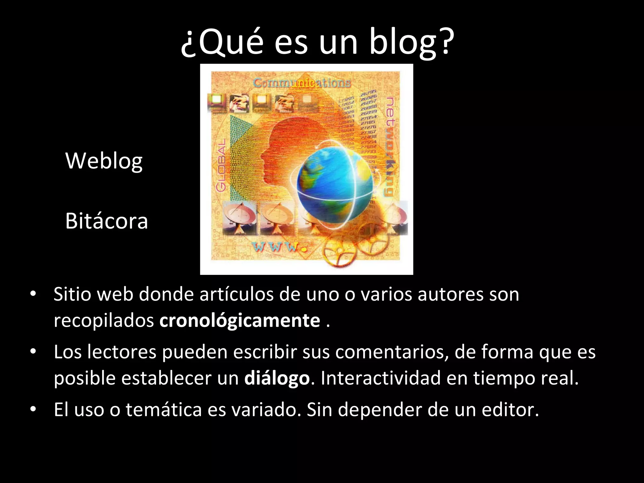 ¿Qué es un blog? Sitio web donde artículos de uno o varios autores son recopilados  cronológicamente  . L os lectores pueden escribir sus comentarios , d e forma que es posible establecer un  diálogo . Interactividad en tiempo real. El uso o temática   es  variado. Sin depender de un editor. Weblog  Bitácora  