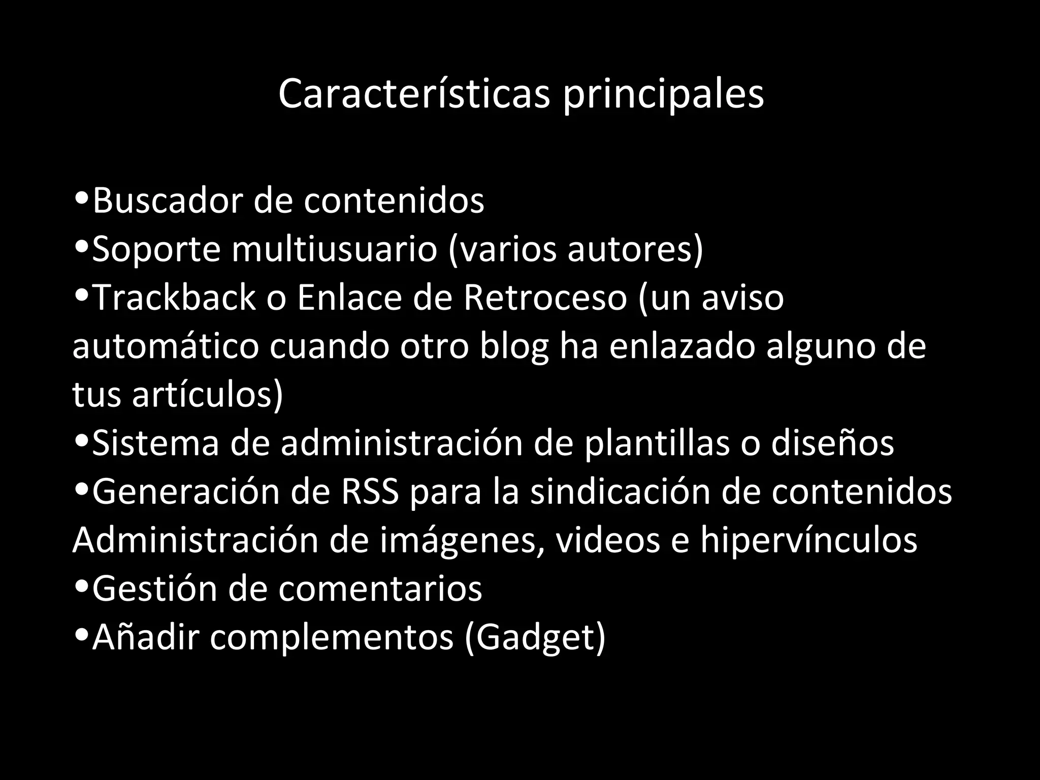 Características principales Buscador de contenidos  Soporte multiusuario (varios autores)  Trackback o Enlace de Retroceso (un aviso automático cuando otro blog ha enlazado alguno de tus artículos)  Sistema de administración de plantillas o diseños  Generación de RSS para la sindicación de contenidos  Administración de imágenes, videos e hipervínculos Gestión de comentarios  Añadir complementos (Gadget) 