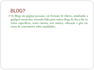 BLOG? Os Blogs são páginas pessoais, em formato de diários, atualizadas a qualquer momento, trazendo links para outros blogs do dia-a-dia ou temas específicos, como cinema, arte música, educação e gira em torno de comentários sobre atualidades.  