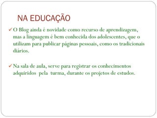 NA EDUCAÇÃO O Blog ainda é novidade como recurso de aprendizagem, mas a linguagem é bem conhecida dos adolescentes, que o utilizam para publicar páginas pessoais, como os tradicionais diários. Na sala de aula, serve para registrar os conhecimentos adquiridos  pela  turma, durante os projetos de estudos. 