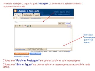 Pra fazer postagens, clique na guia  “Postagem”,  a primeira tela apresentada será novamente executada. Insira aqui o título da  sua postagem Insira aqui  a mensagem que deseja  postar. Clique em  “Publicar Postagem”  se quiser publicar sua mensagem. Clique em  “Salvar Agora”  se quiser salvar a mensagem para postá-la mais tarde. 