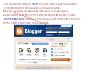 Não esqueça de clicar em  “Sair”  antes de fechar a página do Blogger. Enriqueça seu blog com suas idéias e novos recursos.  Para acessá-lo das nas próximas vezes para fazer alterações ou postagens, você deve fazer o login na página do Blogger Acesse www.blogger.com  e digite o nome do usuário (o mesmo do e-mail) e a senha. Agora é com você! Faça acontecer. 