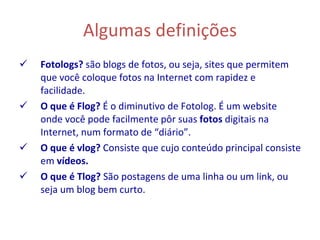 Algumas definições Fotologs?  são blogs de fotos, ou seja, sites que permitem que você coloque fotos na Internet com rapidez e facilidade. O que é Flog?  É o diminutivo de   Fotolog. É um website onde você pode facilmente pôr suas  fotos  digitais na Internet, num formato de “diário”. O que é vlog?  Consiste que cujo conteúdo principal consiste em  vídeos.   O que é Tlog?  São postagens de uma linha ou um link, ou seja um blog bem curto. 