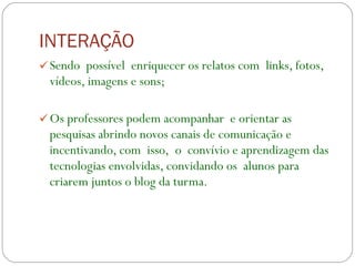 INTERAÇÃO   Sendo  possível  enriquecer os relatos com  links, fotos, vídeos, imagens e sons; Os professores podem acompanhar  e orientar as pesquisas abrindo novos canais de comunicação e  incentivando, com  isso,  o  convívio e aprendizagem das tecnologias envolvidas, convidando os  alunos para  criarem juntos o blog da turma. 