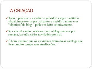 A CRIAÇÃO Todo o processo - escolher o servidor, eleger e editar o visual, inscrever os participantes e decidir o nome e os “objetivos”do blog – pode ser feito coletivamente. Se cada educando colaborar com o blog uma vez por semana, já serão várias novidades por dia;  É bom lembrar que os servidores tiram do ar os blogs que ficam muito tempo sem atualizações.  