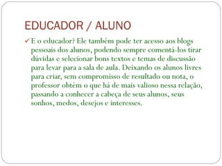 EDUCADOR / ALUNO E o educador? Ele também pode ter acesso aos blogs pessoais dos alunos, podendo sempre comentá-los tirar dúvidas e selecionar bons textos e temas de discussão para levar para a sala de aula. Deixando os alunos livres para criar, sem compromisso de resultado ou nota, o professor obtém o que há de mais valioso nessa relação, passando a conhecer a cabeça de seus alunos, seus sonhos, medos, desejos e interesses.          