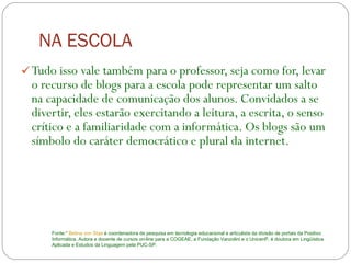 NA ESCOLA Tudo isso vale também para o professor, seja como for, levar o recurso de blogs para a escola pode representar um salto na capacidade de comunicação dos alunos. Convidados a se divertir, eles estarão exercitando a leitura, a escrita, o senso crítico e a familiaridade com a informática. Os blogs são um símbolo do caráter democrático e plural da internet.  Fonte:*  Betina von Staa  é coordenadora de pesquisa em tecnologia educacional e articulista da divisão de portais da Positivo Informática. Autora e docente de cursos on-line para a COGEAE, a Fundação Vanzolini e o UnicenP, é doutora em Lingüística Aplicada e Estudos da Linguagem pela PUC-SP.  