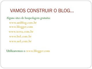 VAMOS CONSTRUIR O BLOG... Alguns sites de hospedagem gratuita: www.uniblog.com.br   www.blogger.com www.terra.com.br  www.bol.com.br www.uol.com.br Utilizaremos o  www.blogger.com 