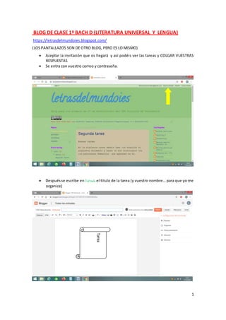 1
BLOG DE CLASE 1º BACH D (LITERATURA UNIVERSAL Y LENGUA)
https://letrasdelmundoies.blogspot.com/
(LOS PANTALLAZOS SON DE OTRO BLOG, PERO ES LO MISMO)
 Aceptar la invitación que os llegará y así podéis ver las tareas y COLGAR VUESTRAS
RESPUESTAS
 Se entra con vuestro correo y contraseña.
 Despuésse escribe en Entrada el titulo de la tarea (y vuestro nombre… para que yo me
organice)
Tarea
 