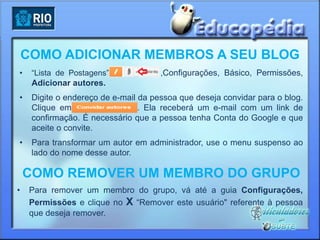COMO ADICIONAR MEMBROS A SEU BLOG
•    “Lista de Postagens”             ,Configurações, Básico, Permissões,
     Adicionar autores.
•    Digite o endereço de e-mail da pessoa que deseja convidar para o blog.
     Clique em                   . Ela receberá um e-mail com um link de
     confirmação. É necessário que a pessoa tenha Conta do Google e que
     aceite o convite.
•    Para transformar um autor em administrador, use o menu suspenso ao
     lado do nome desse autor.

    COMO REMOVER UM MEMBRO DO GRUPO
•    Para remover um membro do grupo, vá até a guia Configurações,
     Permissões e clique no X “Remover este usuário" referente à pessoa
     que deseja remover.
 
