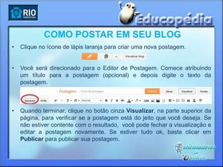 COMO POSTAR EM SEU BLOG
•   Clique no ícone de lápis laranja para criar uma nova postagem.


•   Você será direcionado para o Editor de Postagem. Comece atribuindo
    um título para a postagem (opcional) e depois digite o texto da
    postagem.



•   Quando terminar, clique no botão cinza Visualizar, na parte superior da
    página, para verificar se a postagem está do jeito que você deseja. Se
    não estiver contente com o resultado, você pode fechar a visualização e
    editar a postagem novamente. Se estiver tudo ok, basta clicar em
    Publicar para publicar sua postagem.
 