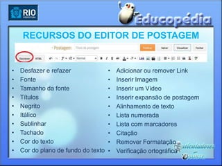 RECURSOS DO EDITOR DE POSTAGEM


•   Desfazer e refazer               •   Adicionar ou remover Link
•   Fonte                            •   Inserir Imagem
•   Tamanho da fonte                 •   Inserir um Vídeo
•   Títulos                          •   Inserir expansão de postagem
•   Negrito                          •   Alinhamento de texto
•   Itálico                          •   Lista numerada
•   Sublinhar                        •   Lista com marcadores
•   Tachado                          •   Citação
•   Cor do texto                     •   Remover Formatação
•   Cor do plano de fundo do texto   •   Verificação ortográfica
 