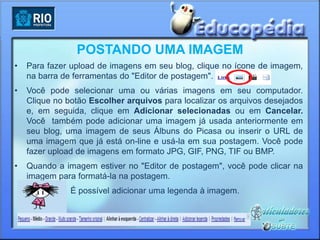 POSTANDO UMA IMAGEM
•   Para fazer upload de imagens em seu blog, clique no ícone de imagem,
    na barra de ferramentas do "Editor de postagem".
•   Você pode selecionar uma ou várias imagens em seu computador.
    Clique no botão Escolher arquivos para localizar os arquivos desejados
    e, em seguida, clique em Adicionar selecionadas ou em Cancelar.
    Você também pode adicionar uma imagem já usada anteriormente em
    seu blog, uma imagem de seus Álbuns do Picasa ou inserir o URL de
    uma imagem que já está on-line e usá-la em sua postagem. Você pode
    fazer upload de imagens em formato JPG, GIF, PNG, TIF ou BMP.
•   Quando a imagem estiver no "Editor de postagem", você pode clicar na
    imagem para formatá-la na postagem.
               É possível adicionar uma legenda à imagem.
 