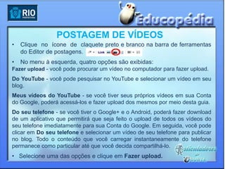 POSTAGEM DE VÍDEOS
•   Clique no ícone de claquete preto e branco na barra de ferramentas
    do Editor de postagens.
•   No menu à esquerda, quatro opções são exibidas:
Fazer upload - você pode procurar um vídeo no computador para fazer upload.
Do YouTube - você pode pesquisar no YouTube e selecionar um vídeo em seu
blog.
Meus vídeos do YouTube - se você tiver seus próprios vídeos em sua Conta
do Google, poderá acessá-los e fazer upload dos mesmos por meio desta guia.
Do seu telefone - se você tiver o Google+ e o Android, poderá fazer download
de um aplicativo que permitirá que seja feito o upload de todos os vídeos do
seu telefone imediatamente para sua Conta do Google. Em seguida, você pode
clicar em Do seu telefone e selecionar um vídeo de seu telefone para publicar
no blog. Todo o conteúdo que você carregar instantaneamente do telefone
permanece como particular até que você decida compartilhá-lo.
• Selecione uma das opções e clique em Fazer upload.
 