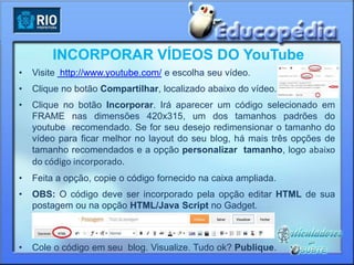 INCORPORAR VÍDEOS DO YouTube
•   Visite http://www.youtube.com/ e escolha seu vídeo.
•   Clique no botão Compartilhar, localizado abaixo do vídeo.
•   Clique no botão Incorporar. Irá aparecer um código selecionado em
    FRAME nas dimensões 420x315, um dos tamanhos padrões do
    youtube recomendado. Se for seu desejo redimensionar o tamanho do
    vídeo para ficar melhor no layout do seu blog, há mais três opções de
    tamanho recomendados e a opção personalizar tamanho, logo abaixo
    do código incorporado.
•   Feita a opção, copie o código fornecido na caixa ampliada.
•   OBS: O código deve ser incorporado pela opção editar HTML de sua
    postagem ou na opção HTML/Java Script no Gadget.



•   Cole o código em seu blog. Visualize. Tudo ok? Publique.
 