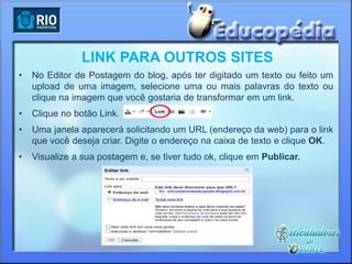 LINK PARA OUTROS SITES
•   No Editor de Postagem do blog, após ter digitado um texto ou feito um
    upload de uma imagem, selecione uma ou mais palavras do texto ou
    clique na imagem que você gostaria de transformar em um link.
•   Clique no botão Link.
•   Uma janela aparecerá solicitando um URL (endereço da web) para o link
    que você deseja criar. Digite o endereço na caixa de texto e clique OK.
•   Visualize a sua postagem e, se tiver tudo ok, clique em Publicar.
 