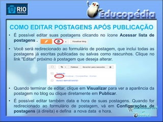 COMO EDITAR POSTAGENS APÓS PUBLICAÇÃO
• É possível editar suas postagens clicando no ícone Acessar lista de
  postagens .
• Você será redirecionado ao formulário de postagem, que inclui todas as
  postagens já escritas publicadas ou salvas como rascunhos. Clique no
  link "Editar" próximo à postagem que deseja alterar.




• Quando terminar de editar, clique em Visualizar para ver a aparência da
  postagem no blog ou clique diretamente em Publicar.
• É possível editar também data e hora de suas postagens. Quando for
  redirecionado ao formulário de postagem, vá em Configurações de
  postagens (à direita) e defina a nova data e hora.
 