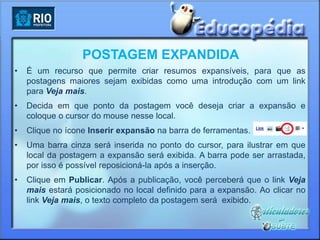 POSTAGEM EXPANDIDA
•   É um recurso que permite criar resumos expansíveis, para que as
    postagens maiores sejam exibidas como uma introdução com um link
    para Veja mais.
•   Decida em que ponto da postagem você deseja criar a expansão e
    coloque o cursor do mouse nesse local.
•   Clique no ícone Inserir expansão na barra de ferramentas.
•   Uma barra cinza será inserida no ponto do cursor, para ilustrar em que
    local da postagem a expansão será exibida. A barra pode ser arrastada,
    por isso é possível reposicioná-la após a inserção.
•   Clique em Publicar. Após a publicação, você perceberá que o link Veja
    mais estará posicionado no local definido para a expansão. Ao clicar no
    link Veja mais, o texto completo da postagem será exibido.
 