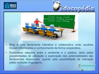 • Blog é uma ferramenta interativa e colaborativa onde usuários
  trocam informações e conhecimento de forma cooperativa.
• Estabelece relações entre o ambiente e o público, tanto pelas
  possibilidades de utilização e exploração das potencialidades das
  ferramentas disponíveis, quanto pela possibilidade de interação
  pelas múltiplas linguagens.
 