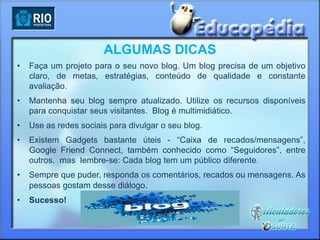 ALGUMAS DICAS
•   Faça um projeto para o seu novo blog. Um blog precisa de um objetivo
    claro, de metas, estratégias, conteúdo de qualidade e constante
    avaliação.
•   Mantenha seu blog sempre atualizado. Utilize os recursos disponíveis
    para conquistar seus visitantes. Blog é multimidiático.
•   Use as redes sociais para divulgar o seu blog.
•   Existem Gadgets bastante úteis - “Caixa de recados/mensagens”,
    Google Friend Connect, também conhecido como “Seguidores”, entre
    outros, mas lembre-se: Cada blog tem um público diferente.
•   Sempre que puder, responda os comentários, recados ou mensagens. As
    pessoas gostam desse diálogo.
•   Sucesso!
 