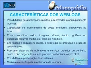 CARACTERÍSTICAS DOS WEBLOGS
• Possibilidade de atualizações rápidas, em entradas cronologicamente
  inversas.
• Capacidade de arquivamento de posts anteriores, disponíveis ao
  leitor.
• Podem combinar textos, imagens, vídeos, áudios, gráficos ou
  quaisquer arquivos multimídia, além de hiperlinks.
• Em relação à linguagem escrita, a estratégia de produção é o uso de
  textos breves.
• Possuem sistemas de aplicativos e serviços gratuitos ou de baixo
  custo e não exigem do usuário grandes conhecimentos em html.
• Possibilitam a participação dos visitantes.
• Motivam a criação pela simplicidade da interface.
 