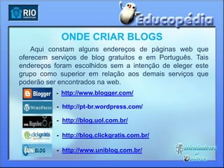 ONDE CRIAR BLOGS
    Aqui constam alguns endereços de páginas web      que
oferecem serviços de blog gratuitos e em Português.   Tais
endereços foram escolhidos sem a intenção de eleger   este
grupo como superior em relação aos demais serviços    que
poderão ser encontrados na web.
          - http://www.blogger.com/

          - http://pt-br.wordpress.com/

          - http://blog.uol.com.br/

          - http://blog.clickgratis.com.br/

          - http://www.uniblog.com.br/
 
