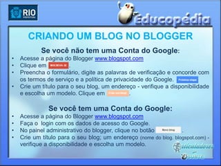 CRIANDO UM BLOG NO BLOGGER
            Se você não tem uma Conta do Google:
•   Acesse a página do Blogger www.blogspot.com
•   Clique em          .
•   Preencha o formulário, digite as palavras de verificação e concorde com
    os termos de serviço e a política de privacidade do Google.
•   Crie um título para o seu blog, um endereço - verifique a disponibilidade
    e escolha um modelo. Clique em             .

               Se você tem uma Conta do Google:
•   Acesse a página do Blogger www.blogspot.com
•   Faça o login com os dados de acesso do Google.
•   No painel administrativo do blogger, clique no botão          .
•   Crie um título para o seu blog; um endereço (nome do blog. blogspot.com) -
    verifique a disponibilidade e escolha um modelo.
 