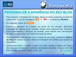 PERSONALIZE A APARÊNCIA DO SEU BLOG
•   Para acessar o Designer de modelo, clique no menu suspenso ao lado do
    ícone cinza "Lista de postagens"              e selecione Modelo.
•   Em seguida, clique em         .
•   Explore o Designer de modelo! Ao clicar em um modelo, diferentes
    variações do original serão exibidas. Clique para selecioná-las. Enquanto
    você experimenta o Designer de modelo, será exibida uma visualização
    de como ficará o blog com base nas suas escolhas.
•   Quando estiver satisfeito(a) com o visual do seu blog, pressione Aplicar
    ao blog no campo superior direito do Designer de modelo para aplicar as
    alterações.
•   Você pode trocar o modelo; o pano de fundo; ajustar a largura do blog e
    das colunas arrastando o controle deslizante; escolher o layout com até
    três colunas; escolher fontes, cores, etc.
 