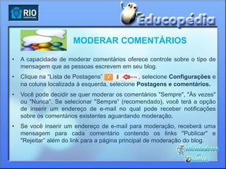MODERAR COMENTÁRIOS

•   A capacidade de moderar comentários oferece controle sobre o tipo de
    mensagem que as pessoas escrevem em seu blog.
•   Clique na “Lista de Postagens”             , selecione Configurações e
    na coluna localizada à esquerda, selecione Postagens e comentários.
•   Você pode decidir se quer moderar os comentários "Sempre", "Às vezes"
    ou "Nunca". Se selecionar "Sempre” (recomendado), você terá a opção
    de inserir um endereço de e-mail no qual pode receber notificações
    sobre os comentários existentes aguardando moderação.
•   Se você inserir um endereço de e-mail para moderação, receberá uma
    mensagem para cada comentário contendo os links "Publicar" e
    "Rejeitar” além do link para a página principal de moderação do blog.
 