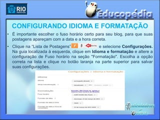 CONFIGURANDO IDIOMA E FORMATAÇÃO
• É importante escolher o fuso horário certo para seu blog, para que suas
  postagens apareçam com a data e a hora correta.
• Clique na “Lista de Postagens”               e selecione Configurações.
  Na guia localizada à esquerda, clique em Idioma e formatação e altere a
  configuração de Fuso horário na seção "Formatação". Escolha a opção
  correta na lista e clique no botão laranja na parte superior para salvar
  suas configurações.
 