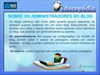 SOBRE OS ADMINISTRADORES DO BLOG
• Os blogs coletivos são muito úteis quando grupos pequenos de
  pessoas querem colaborar em um único blog. Basicamente, uma
  pessoa cria o blog e depois adiciona outras pessoas como membros
  do blog, que poderão ser administradores ou autores.
• Os administradores têm acesso às configurações, ao modelo do
  blog, podem editar e excluir as postagens criadas por outros
  membros do blog e podem adicionar ou remover outros membros do
  grupo.
•   Os autores podem apenas criar e editar suas próprias postagens.
 