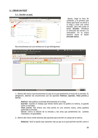 3.- CREAR UN POST

     3.1.- Escribir un post.

                                                                        Bueno, llegó la hora de
                                                                      comenzar, y lo primero que
                                                                      tienes que hacer es entrar a
                                                                      tu blog y crear una nueva
                                                                      entrada, para ello pulsa el
                                                                      botón Acceder. Introduce
                                                                      tu dirección de correo y la
                                                                      contraseña. En la nueva
                                                                      ventana pulsa el botón
                                                                      Entrada nueva.




     Nos encontramos con una ventana en la que distinguimos:




     1.- Dentro del marco rojo encontramos la caja en la que pondremos el título de la entrada. Es
     obligatorio. Además nos encontramos con las opciones Publicar, Guardar, Vista previa y
     Cerrar.

            Publicar: Nos publica la entrada directamente en el blog.
            Guardar: Guarda el trabajo que hemos hecho pero no publica la noticia, la guarda
            como un borrador.
            Vista previa: Nos ofrece una vista previa en una ventana nueva, cómo quedará
            publicada la entrada.
            Cerrar: Cierra la edición de la entrada y nos avisa que perderemos los cambios
            realizados y no guardados.

     2.- Dentro del marco verde tenemos dos opciones para escribir el cuerpo de la noticia.

            Redactar: Será la opción que usaremos más ya que es la que permite escribir como si


                                                                                               10
 