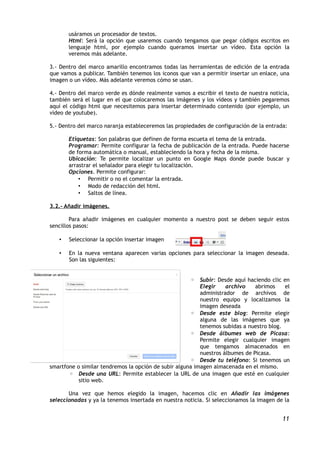 usáramos un procesador de textos.
       Html: Será la opción que usaremos cuando tengamos que pegar códigos escritos en
       lenguaje html, por ejemplo cuando queramos insertar un vídeo. Esta opción la
       veremos más adelante.

3.- Dentro del marco amarillo encontramos todas las herramientas de edición de la entrada
que vamos a publicar. También tenemos los iconos que van a permitir insertar un enlace, una
imagen o un vídeo. Más adelante veremos cómo se usan.

4.- Dentro del marco verde es dónde realmente vamos a escribir el texto de nuestra noticia,
también será el lugar en el que colocaremos las imágenes y los vídeos y también pegaremos
aquí el código html que necesitemos para insertar determinado contenido (por ejemplo, un
vídeo de youtube).

5.- Dentro del marco naranja estableceremos las propiedades de configuración de la entrada:

       Etiquetas: Son palabras que definen de forma escueta el tema de la entrada.
       Programar: Permite configurar la fecha de publicación de la entrada. Puede hacerse
       de forma automática o manual, estableciendo la hora y fecha de la misma.
       Ubicación: Te permite localizar un punto en Google Maps donde puede buscar y
       arrastrar el señalador para elegir tu localización.
       Opciones. Permite configurar:
           • Permitir o no el comentar la entrada.
           • Modo de redacción del html.
           • Saltos de línea.

3.2.- Añadir imágenes.

        Para añadir imágenes en cualquier momento a nuestro post se deben seguir estos
sencillos pasos:

   •   Seleccionar la opción insertar imagen

   •   En la nueva ventana aparecen varias opciones para seleccionar la imagen deseada.
       Son las siguientes:


                                                      ◦ Subir: Desde aquí haciendo clic en
                                                          Elegir    archivo    abrimos    el
                                                          administrador de archivos de
                                                          nuestro equipo y localizamos la
                                                          imagen deseada
                                                      ◦ Desde este blog: Permite elegir
                                                          alguna de las imágenes que ya
                                                          tenemos subidas a nuestro blog.
                                                      ◦ Desde álbumes web de Picasa:
                                                          Permite elegir cualquier imagen
                                                          que tengamos almacenados en
                                                          nuestros álbumes de Picasa.
                                                      ◦ Desde tu teléfono: Si tenemos un
smartfone o similar tendremos la opción de subir alguna imagen almacenada en el mismo.
       ◦ Desde una URL: Permite establecer la URL de una imagen que esté en cualquier
           sitio web.

       Una vez que hemos elegido la imagen, hacemos clic en Añadir las imágenes
seleccionadas y ya la tenemos insertada en nuestra noticia. Si seleccionamos la imagen de la


                                                                                         11
 