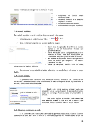 noticia veremos que nos aparece un menú en el que:


                                                        ◦ Elegiremos el tamaño entre
                                                          varias opciones.
                                                        ◦ Podemos alinearla a la derecha,
                                                          izquierda o centro.
                                                        ◦ Podemos añadir una leyenda.
                                                        ◦ Eliminarla en cualquier momento.


3.3.- Añadir un vídeo.

Para añadir un vídeo a nuestra noticia, debemos seguir estos pasos:

   •     Seleccionamos el botón insertar vídeo

   •     En la ventana emergente que aparece podemos elegir:

                                          ◦ Subir: Abre el explorador de archivos de nuestro
                                            equipo y en él buscaremos elvídeo que
                                            queremos utilizar.
                                          ◦ Desde You Tube: Desde aquí podemos buscar en
                                            Youtube el vídeo. Para ello introducimos los
                                            criterios de búsqueda que queramos en Buscar.
                                          ◦ Mis vídeos de YouTube: Permite escoger entre
                                            todos los vídeos que tengamos en nuestra
                                            cuenta de Youtube.
                                          ◦ Desde tu teléfono: Permite subir un vídeo
almacenado en nuestro teléfono.

         Una vez que hemos elegido el vídeo solamente nos queda hacer clic sobre el botón
Subir.

3.4.- Añadir enlaces.

       Si queremos crear un enlace para descargar archivos, acceder a URL, contactar con
correos etc. Deberemos seleccionar previamente el texto o imagen a la que adjudicaremos el
enlace y seleccionar el botón Enlace.


                                             Desde este menú podemos enlazar hacia una
                                      dirección web o a una dirección de correo electrónico,
                                      según nos convenga. Podemos probar si funciona bien el
                                      enlace.

                                            Una buena opción es marcar Abrir enlace en
                                      una ventana nueva ya que esto va a permitir que
                                      tengamos siempre presente nuestra propia página.



3.5.- Hacer un comentario al post.

      Si el administrador del blog ha habilitado los permisos necesarios podemos hacer un
comentario al post. Para ello, al final de la noticia nos aparece una ventana como la que nos


                                                                                          12
 