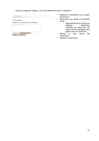 muestra la siguiente imagen, y en la que deberemos hacer lo siguiente:

                                                   •   Redactar el comentario en el cuadro
                                                       de escritura.
                                                   •   Seleccionar una opción en Comentar
                                                       como:
                                                           ◦ Dependiendo de la opción que
                                                               elijamos           deberemos
                                                               introducir los datos que nos
                                                               pide el menú emergente para
                                                               poder hacer el comentario.
                                                   •   Mostrar     la   vista   previa   del
                                                       comentario.
                                                   •   Publicar el comentario.




                                                                                         13
 