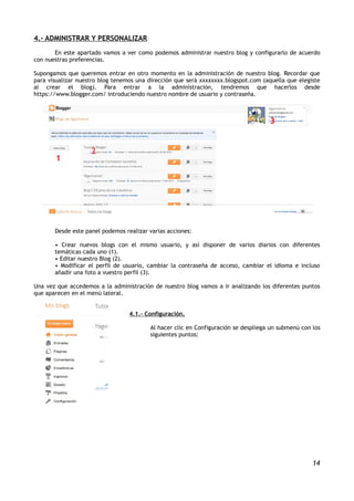4.- ADMINISTRAR Y PERSONALIZAR
       En este apartado vamos a ver como podemos administrar nuestro blog y configurarlo de acuerdo
con nuestras preferencias.

Supongamos que queremos entrar en otro momento en la administración de nuestro blog. Recordar que
para visualizar nuestro blog tenemos una dirección que será xxxxxxxx.blogspot.com (aquella que elegiste
al crear el blog). Para entrar a la administración, tendremos que hacerlos desde
https://www.blogger.com/ introduciendo nuestro nombre de usuario y contraseña.



                                                                                    3


                    2
       11




       Desde este panel podemos realizar varias acciones:

       • Crear nuevos blogs con el mismo usuario, y así disponer de varios diarios con diferentes
       temáticas cada uno (1).
       • Editar nuestro Blog (2).
       • Modificar el perfil de usuario, cambiar la contraseña de acceso, cambiar el idioma e incluso
       añadir una foto a vuestro perfil (3).

Una vez que accedemos a la administración de nuestro blog vamos a ir analizando los diferentes puntos
que aparecen en el menú lateral.


                                  4.1.- Configuración.

                                         Al hacer clic en Configuración se despliega un submenú con los
                                         siguientes puntos:




                                                                                                    14
 