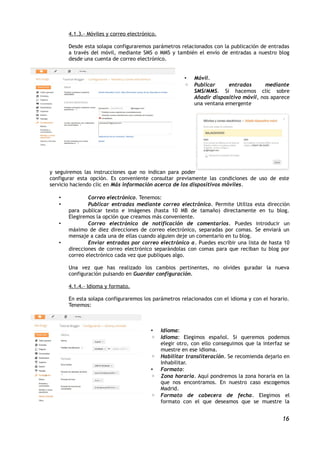 4.1.3.- Móviles y correo electrónico.

       Desde esta solapa configuraremos parámetros relacionados con la publicación de entradas
       a través del móvil, mediante SMS o MMS y también el envío de entradas a nuestro blog
       desde una cuenta de correo electrónico.


                                                        •   Móvil.
                                                        ◦   Publicar     entradas       mediante
                                                            SMS/MMS. Si hacemos clic sobre
                                                            Añadir dispositivo móvil, nos aparece
                                                            una ventana emergente




y seguiremos las instrucciones que no indican para poder
configurar esta opción. Es conveniente consultar previamente las condiciones de uso de este
servicio haciendo clic en Más información acerca de los dispositivos móviles.

   •           Correo electrónico. Tenemos:
   •           Publicar entradas mediante correo electrónico. Permite Utiliza esta dirección
       para publicar texto e imágenes (hasta 10 MB de tamaño) directamente en tu blog.
       Elegiremos la opción que creamos más conveniente.
   •           Correo electrónico de notificación de comentarios. Puedes introducir un
       máximo de diez direcciones de correo electrónico, separadas por comas. Se enviará un
       mensaje a cada una de ellas cuando alguien deje un comentario en tu blog.
   •           Enviar entradas por correo electrónico a. Puedes escribir una lista de hasta 10
       direcciones de correo electrónico separándolas con comas para que reciban tu blog por
       correo electrónico cada vez que publiques algo.

       Una vez que has realizado los cambios pertinentes, no olvides guradar la nueva
       configuración pulsando en Guardar configuración.

       4.1.4.- Idioma y formato.

       En esta solapa configuraremos los parámetros relacionados con el idioma y con el horario.
       Tenemos:



                                         •     Idioma:
                                         ◦     Idioma: Elegimos español. Si queremos podemos
                                               elegir otro, con ello conseguimos que la interfaz se
                                               muestre en ese idioma.
                                         ◦     Habilitar transliteración. Se recomienda dejarlo en
                                               Inhabilitar.
                                         •     Formato:
                                         ◦     Zona horaria. Aquí pondremos la zona horaria en la
                                               que nos encontramos. En nuestro caso escogemos
                                               Madrid.
                                         ◦     Formato de cabecera de fecha. Elegimos el
                                               formato con el que deseamos que se muestre la


                                                                                                16
 