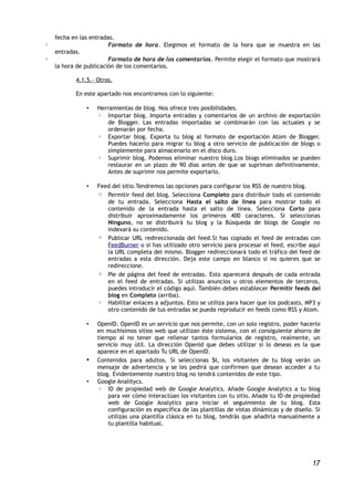 fecha en las entradas.
◦                       Formato de hora. Elegimos el formato de la hora que se muestra en las
    entradas.
◦                       Formato de hora de los comentarios. Permite elegir el formato que mostrará
    la hora de publicación de los comentarios.

           4.1.5.- Otros.

           En este apartado nos encontramos con lo siguiente:

               •   Herramientas de blog. Nos ofrece tres posibilidades.
                   ◦ Importar blog. Importa entradas y comentarios de un archivo de exportación
                       de Blogger. Las entradas importadas se combinarán con las actuales y se
                       ordenarán por fecha.
                   ◦ Exportar blog. Exporta tu blog al formato de exportación Atom de Blogger.
                       Puedes hacerlo para migrar tu blog a otro servicio de publicación de blogs o
                       simplemente para almacenarlo en el disco duro.
                   ◦ Suprimir blog. Podemos eliminar nuestro blog.Los blogs eliminados se pueden
                       restaurar en un plazo de 90 días antes de que se supriman definitivamente.
                       Antes de suprimir nos permite exportarlo.

               •   Feed del sitio.Tendremos las opciones para configurar los RSS de nuestro blog.
                   ◦ Permitir feed del blog. Selecciona Completo para distribuir todo el contenido
                      de tu entrada. Selecciona Hasta el salto de línea para mostrar todo el
                      contenido de la entrada hasta el salto de línea. Selecciona Corto para
                      distribuir aproximadamente los primeros 400 caracteres. Si seleccionas
                      Ninguno, no se distribuirá tu blog y la Búsqueda de blogs de Google no
                      indexará su contenido.
                   ◦ Publicar URL redireccionada del feed.Si has copiado el feed de entradas con
                      FeedBurner o si has utilizado otro servicio para procesar el feed, escribe aquí
                      la URL completa del mismo. Blogger redireccionará todo el tráfico del feed de
                      entradas a esta dirección. Deja este campo en blanco si no quieres que se
                      redireccione.
                   ◦ Pie de página del feed de entradas. Esto aparecerá después de cada entrada
                      en el feed de entradas. Si utilizas anuncios u otros elementos de terceros,
                      puedes introducir el código aquí. También debes establecer Permitir feeds del
                      blog en Completo (arriba).
                   ◦ Habilitar enlaces a adjuntos. Esto se utiliza para hacer que los podcasts, MP3 y
                      otro contenido de tus entradas se pueda reproducir en feeds como RSS y Atom.

               •   OpenID. OpenID es un servicio que nos permite, con un solo registro, poder hacerlo
                   en muchísimos sitios web que utilizan éste sistema, con el consiguiente ahorro de
                   tiempo al no tener que rellenar tantos formularios de registro, realmente, un
                   servicio muy útil. La dirección OpenId que debes utilizar si lo deseas es la que
                   aparece en el apartado Tu URL de OpenID.
               •   Contenidos para adultos. Si seleccionas Sí, los visitantes de tu blog verán un
                   mensaje de advertencia y se les pedirá que confirmen que desean acceder a tu
                   blog. Evidentemente nuestro blog no tendrá contenidos de este tipo.
               •   Google Analitycs.
                   ◦ ID de propiedad web de Google Analytics. Añade Google Analytics a tu blog
                       para ver cómo interactúan los visitantes con tu sitio. Añade tu ID de propiedad
                       web de Google Analytics para iniciar el seguimiento de tu blog. Esta
                       configuración es específica de las plantillas de vistas dinámicas y de diseño. Si
                       utilizas una plantilla clásica en tu blog, tendrás que añadirla manualmente a
                       tu plantilla habitual.




                                                                                                     17
 