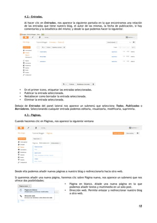 4.2.- Entradas.

       Al hacer clic en Entradas, nos aparece la siguiente pantalla en la que encontramos una relación
       de las entradas que tiene nuestro blog, el autor de las mismas, la fecha de publicación, si hay
       comentarios y la estadística del mismo; y desde la que podemos hacer lo siguiente:




   •   En el primer icono, etiquetar las entradas seleccionadas.
   •   Publicar la entrada seleccionada.
   •   Restablecer como borrador la entrada seleccionada.
   •   Eliminar la entrada seleccionada.

Debajo de Entradas del panel lateral nos aparece un submenú que selecciona Todas, Publicadas o
Borradores. Seleccionando cualquier entrada podemos editarla, visualizarla, modificarla, suprimirla.

       4.3.- Páginas.

Cuando hacemos clic en Páginas, nos aparece la siguiente ventana




Desde ella podemos añadir nuevas páginas a nuestro blog o redireccionarlo hacia otra web.

Si queremos añadir una nueva página, haremos clic sobre Página nueva, nos aparece un submenú que nos
ofrece dos posibilidades:
                                       • Página en blanco. Añade una nueva página en la que
                                          podemos añadir textos y multimedia en un solo post.
                                       • Dirección web. Permite enlazar y redireccionar nuestro blog
                                          a otra web.



                                                                                                   18
 